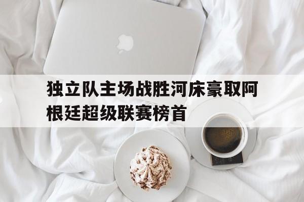 独立队主场战胜河床豪取阿根廷超级联赛榜首的简单介绍