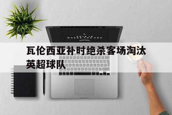 瓦伦西亚补时绝杀客场淘汰英超球队的简单介绍