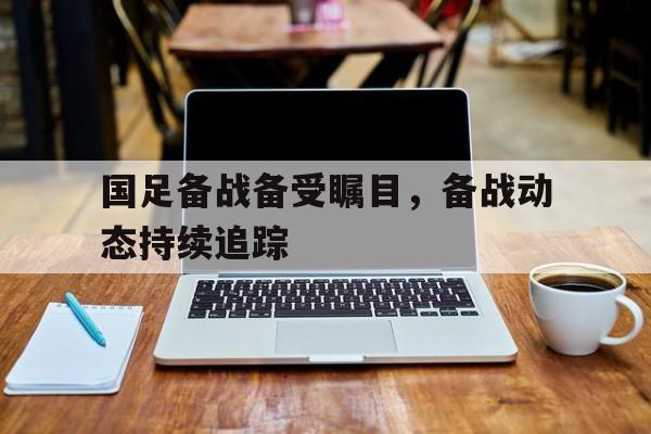 国足备战备受瞩目，备战动态持续追踪