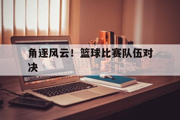 角逐风云！篮球比赛队伍对决