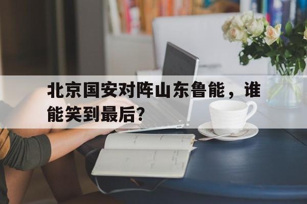 北京国安对阵山东鲁能，谁能笑到最后？