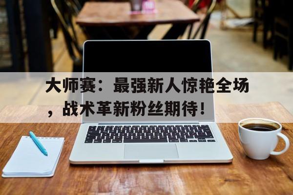 大师赛：最强新人惊艳全场，战术革新粉丝期待！