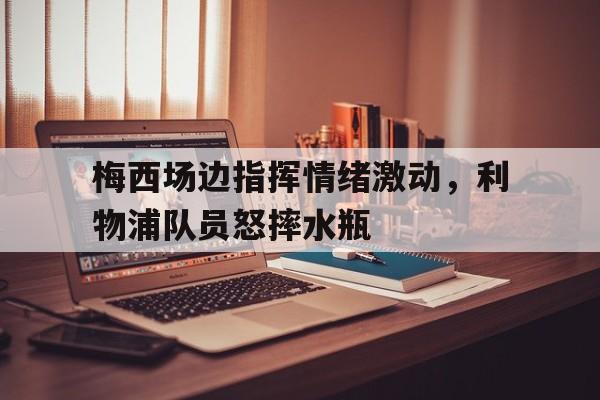 梅西场边指挥情绪激动，利物浦队员怒摔水瓶